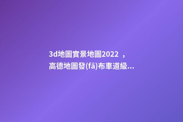 3d地圖實景地圖2022，高德地圖發(fā)布車道級導(dǎo)航加強(qiáng)版